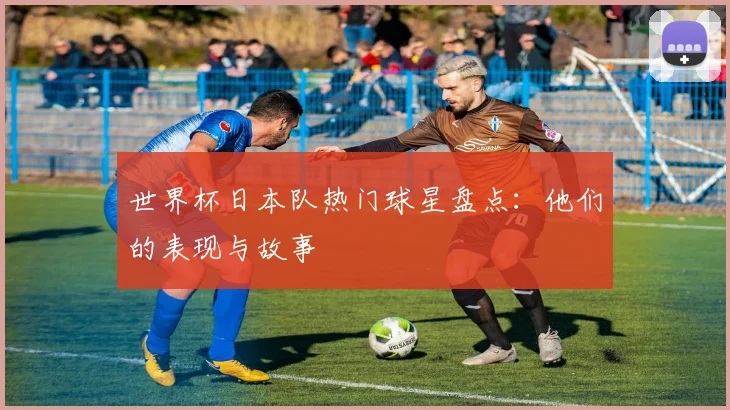 世界杯日本队热门球星盘点：他们的表现与故事