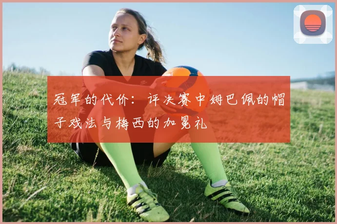 冠军的代价：评决赛中姆巴佩的帽子戏法与梅西的加冕礼