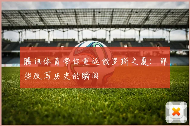 腾讯体育带你重返俄罗斯之夏：那些改写历史的瞬间