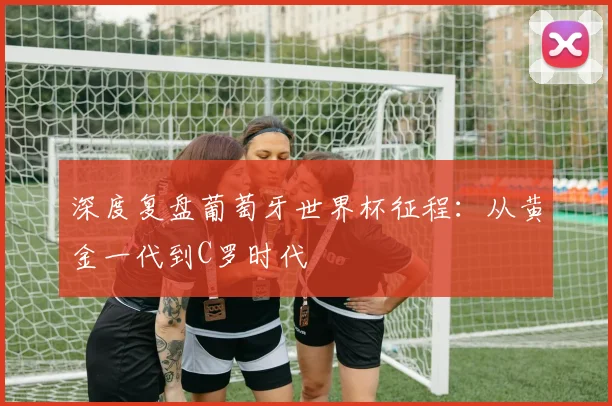 深度复盘葡萄牙世界杯征程：从黄金一代到C罗时代