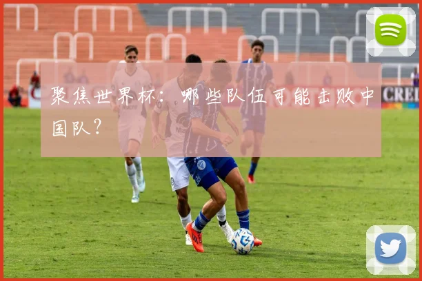 聚焦世界杯：哪些队伍可能击败中国队？