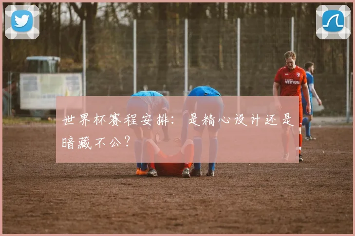 世界杯赛程安排：是精心设计还是暗藏不公？