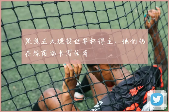 聚焦五大现役世界杯得主，他们仍在绿茵场书写传奇