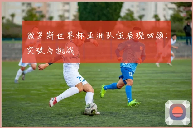 俄罗斯世界杯亚洲队伍表现回顾：突破与挑战