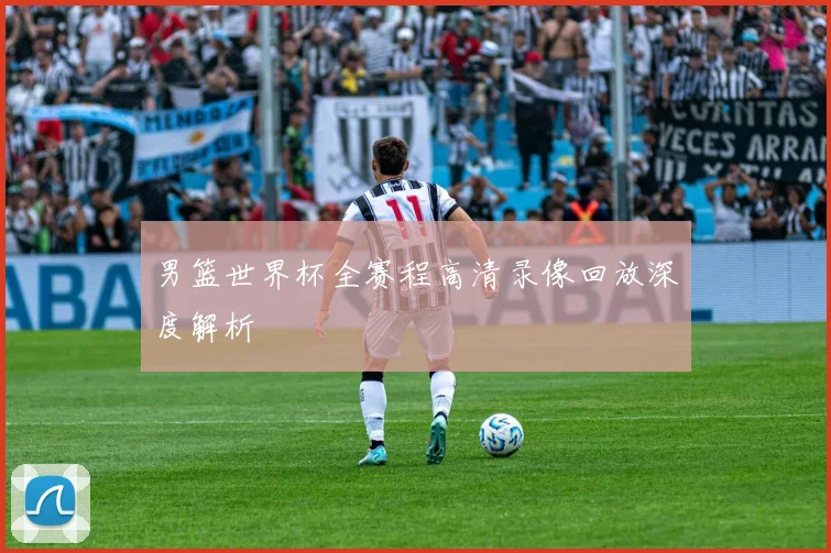 男篮世界杯全赛程高清录像回放深度解析
