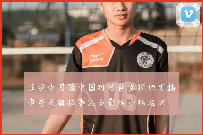 亚运会男篮中国对哈萨克斯坦直播争夺关键战事比分影响小组名次