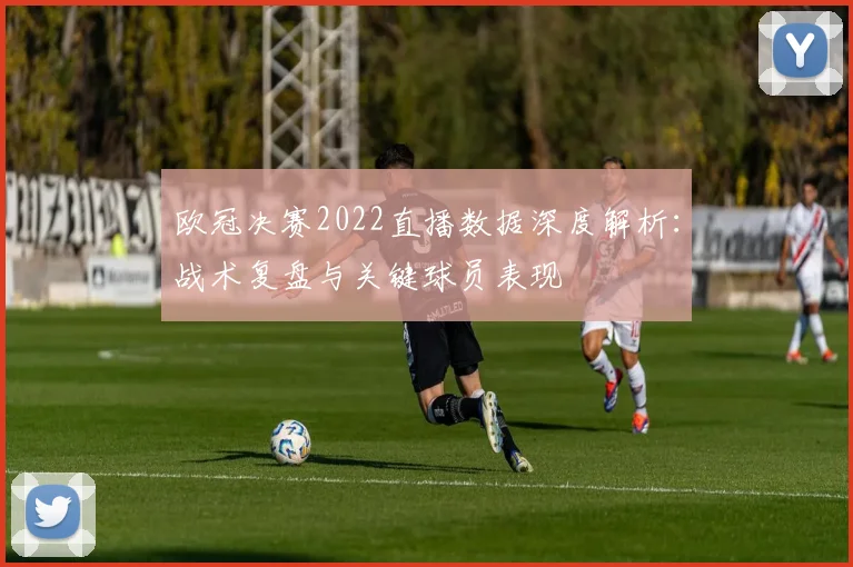 欧冠决赛2022直播数据深度解析:战术复盘与关键球员表现