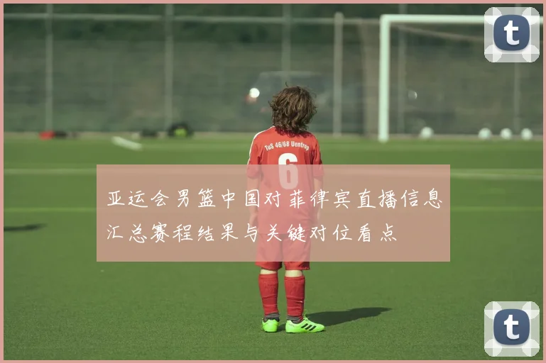 亚运会男篮中国对菲律宾直播信息汇总赛程结果与关键对位看点