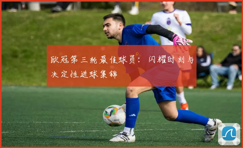 欧冠第三轮最佳球员：闪耀时刻与决定性进球集锦
