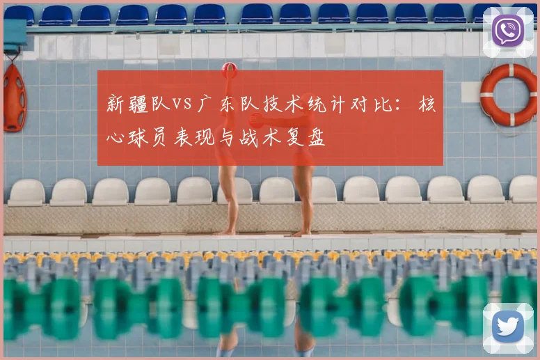 新疆队vs广东队技术统计对比：核心球员表现与战术复盘