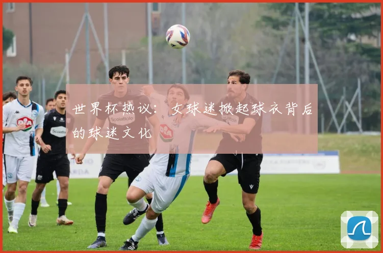 世界杯热议：女球迷掀起球衣背后的球迷文化