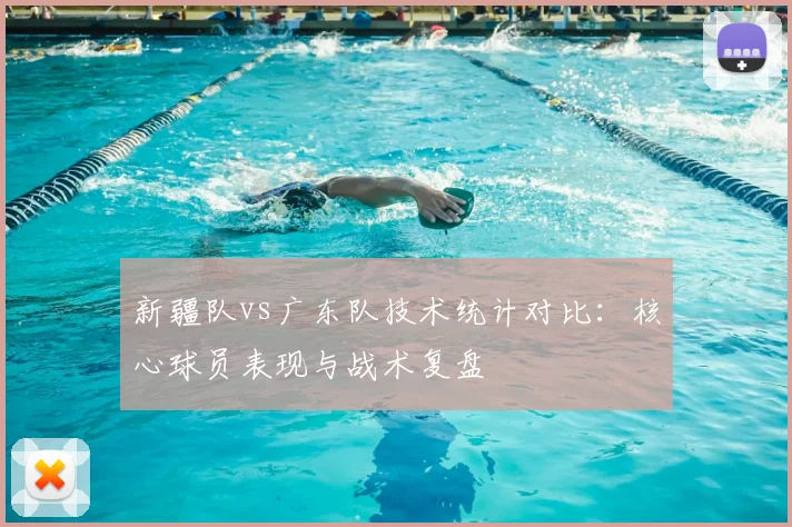 新疆队vs广东队技术统计对比：核心球员表现与战术复盘