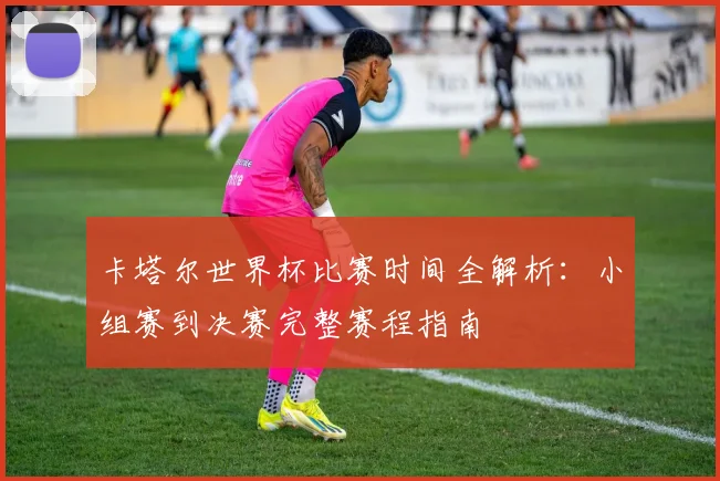 卡塔尔世界杯比赛时间全解析：小组赛到决赛完整赛程指南