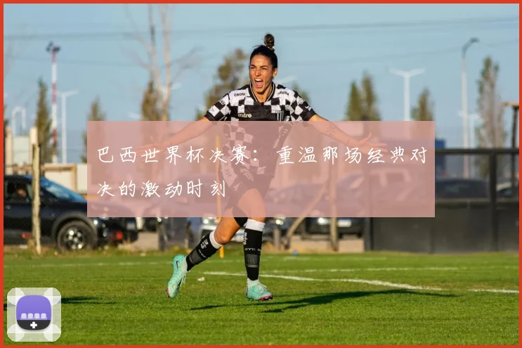 巴西世界杯决赛：重温那场经典对决的激动时刻