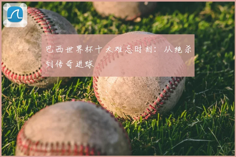 巴西世界杯十大难忘时刻：从绝杀到传奇进球