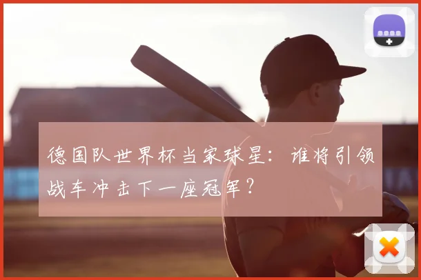 德国队世界杯当家球星：谁将引领战车冲击下一座冠军？