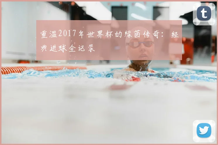 重温2017年世界杯的绿茵传奇：经典进球全记录