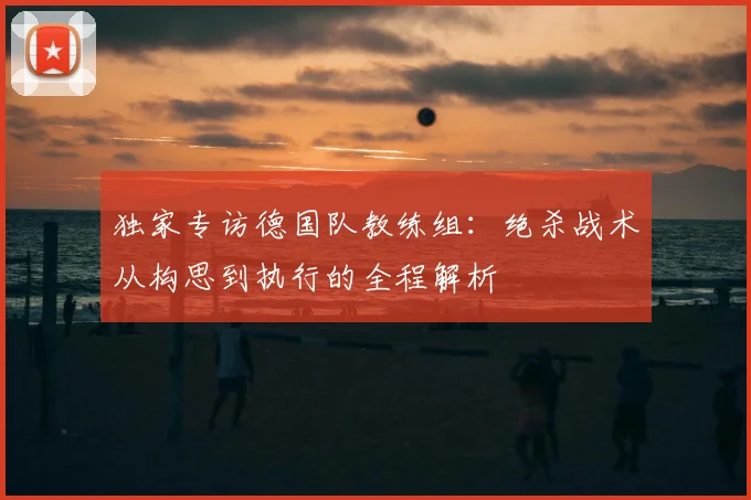 独家专访德国队教练组:绝杀战术从构思到执行的全程解析