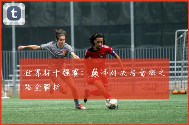 世界杯十强赛:巅峰对决与晋级之路全解析