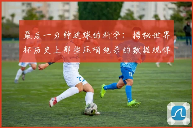 最后一分钟进球的科学：揭秘世界杯历史上那些压哨绝杀的数据规律