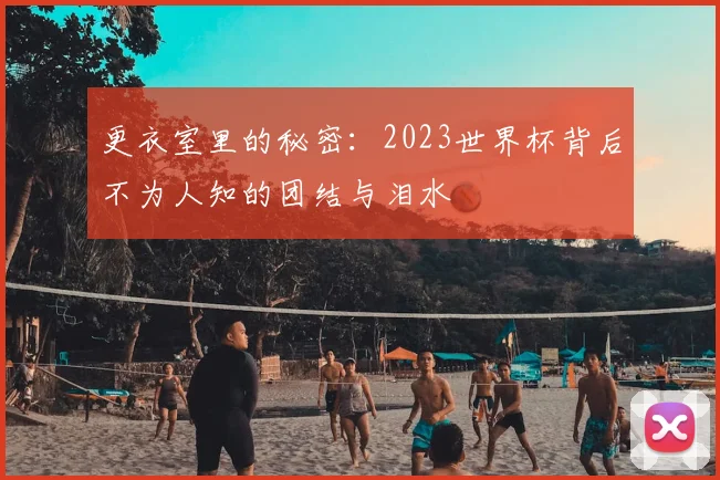 更衣室里的秘密：2023世界杯背后不为人知的团结与泪水