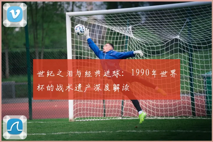 世纪之泪与经典进球：1990年世界杯的战术遗产深度解读