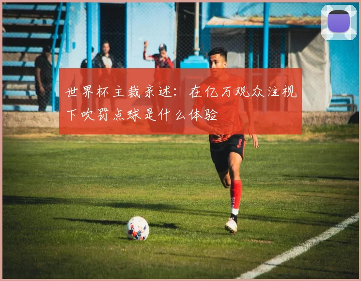 世界杯主裁亲述:在亿万观众注视下吹罚点球是什么体验