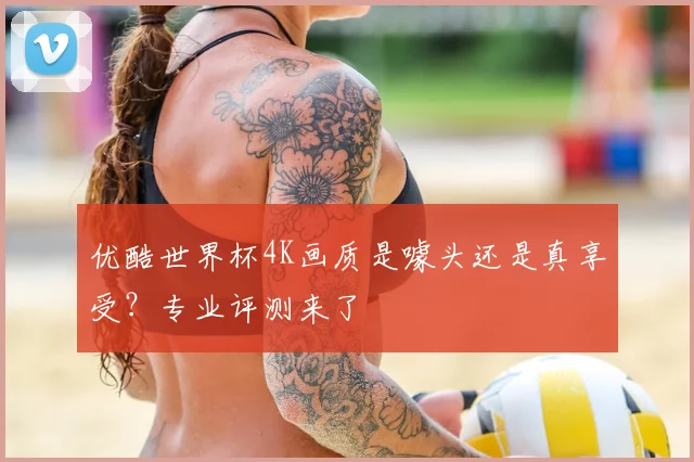 优酷世界杯4K画质是噱头还是真享受？专业评测来了