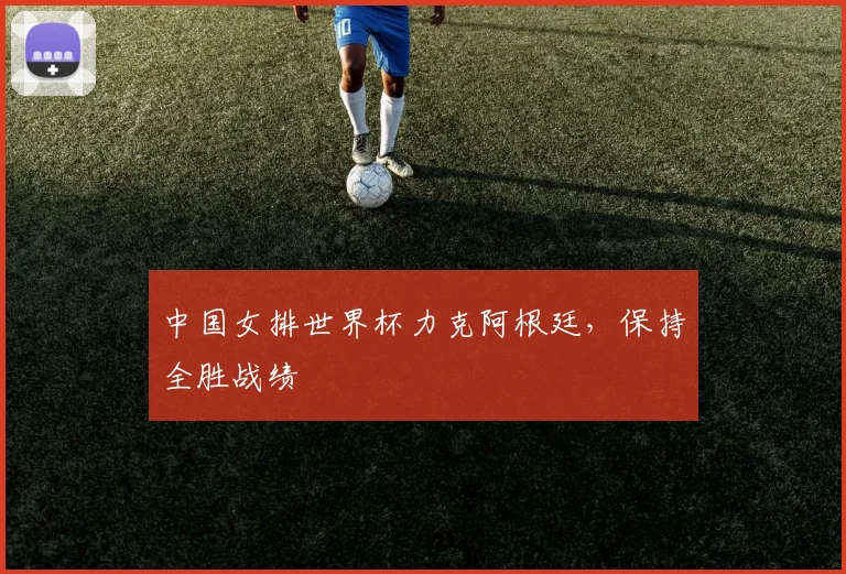 中国女排世界杯力克阿根廷，保持全胜战绩