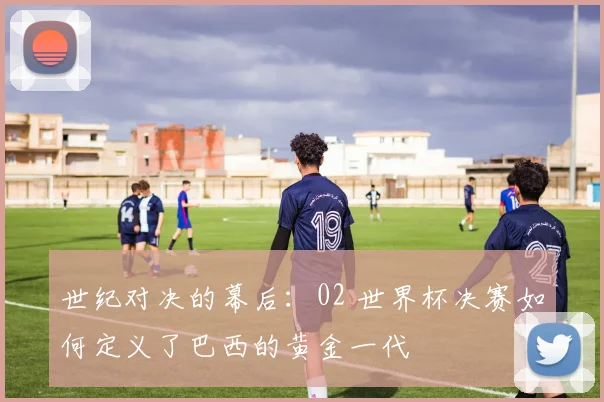 世纪对决的幕后:02 世界杯决赛如何定义了巴西的黄金一代