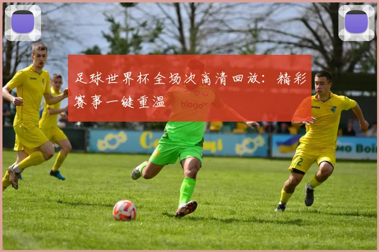 足球世界杯全场次高清回放：精彩赛事一键重温